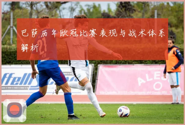 巴萨历年欧冠比赛表现与战术体系解析