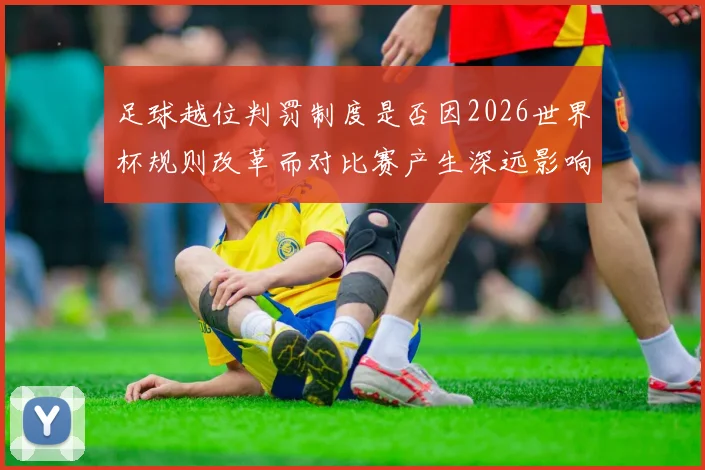 足球越位判罚制度是否因2026世界杯规则改革而对比赛产生深远影响
