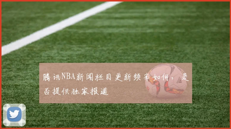 腾讯NBA新闻栏目更新频率如何,是否提供独家报道