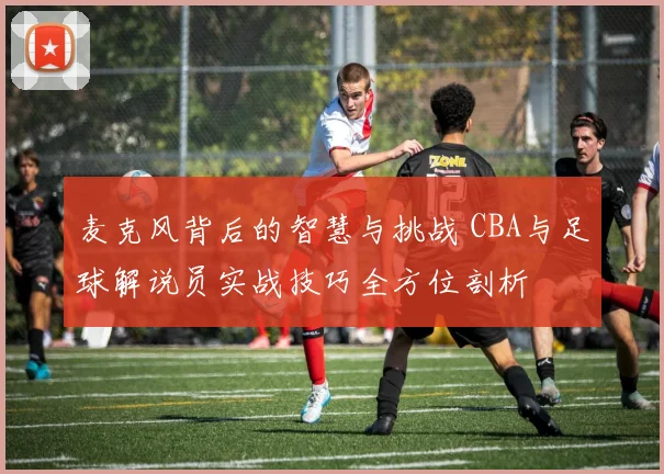 麦克风背后的智慧与挑战 CBA与足球解说员实战技巧全方位剖析